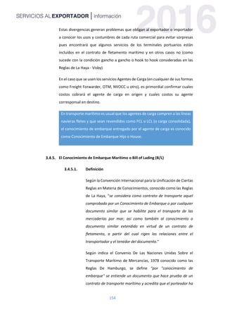 154
Estas divergencias generan problemas que obligan al exportador o importador
a conocer los usos y costumbres de cada ruta comercial para evitar sorpresas
pues encontrará que algunos servicios de los terminales portuarios están
incluidos en el contrato de fletamento marítimo y en otros casos no (como
sucede con la condición gancho a gancho o hook to hook consideradas en las
Reglas de La Haya - Visby).
En el caso que se usen los servicios Agentes de Carga (en cualquier de sus formas
como Freight Forwarder, OTM, NVOCC u otro), es primordial confirmar cuales
costos cobrará el agente de carga en origen y cuales costos su agente
corresponsal en destino.
En transporte marítimo es usual que los agentes de carga compren a las líneas
navieras fletes y que sean revendidos como FCL o LCL (o carga consolidada),
el conocimiento de embarque entregado por el agente de carga es conocido
como Conocimiento de Embarque Hijo o House.
El Conocimiento de Embarque Marítimo o Bill of Lading (B/L)
3.4.5.1. Definición
Según la Convención Internacional para la Unificación de Ciertas
Reglas en Materia de Conocimientos, conocido como las Reglas
de La Haya, “se considera como contrato de transporte aquel
comprobado por un Conocimiento de Embarque o por cualquier
documento similar que se habilite para el transporte de las
mercaderías por mar; así como también al conocimiento o
documento similar extendido en virtud de un contrato de
fletamento, a partir del cual rigen las relaciones entre el
transportador y el tenedor del documento.”
Según indica el Convenio De Las Naciones Unidas Sobre el
Transporte Marítimo de Mercancías, 1978 conocido como las
Reglas De Hamburgo, se define “por "conocimiento de
embarque" se entiende un documento que hace prueba de un
contrato de transporte marítimo y acredita que el porteador ha
 