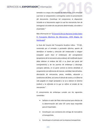 155
tomado a su cargo o ha cargado las mercancías, y en virtud del
cual éste se compromete a entregarlas contra la presentación
del documento. Constituye tal compromiso la disposición
incluida en el documento según la cual las mercancías han de
entregarse a la orden de una persona determinada, a la orden o
al portador.”
Más información en “El Convenio De Las Naciones Unidas Sobre
El Transporte Marítimo De Mercancías, 1978 (Reglas De
Hamburgo)”
La Guía del Usuario del Transporte Acuático indica : “El B/L,
numerado por el armador o porteador efectivo, aparte de
identificar el nombre y dirección del embarcador o shipper
(cargador quien hace el embarque); del consignatario
(propietario de la mercancía salvo endose); del notificado (quien
debe obtener el endoso del B/L a su favor por parte del
consignatario) y de los puertos de embarque y descarga,
consigna además, en la parte central en forma detallada el
cargamento con referencias de marcas, cantidad, tipo de bultos,
descripción de mercancías, pesos, medidas, ubicación y
condiciones del flete, así como el cálculo de costes y si el flete ha
sido pagado en origen (prepaid) o se va a abonar en destino
(collect) y la refrenda en lo que se refiere al estado de las
mercancías.”
El conocimiento de embarque cumple con los siguientes
cometidos:
 Señalan el valor del flete internacional para efectos de
la determinación del valor CIF como base imponible
para el importador.
 Constituyen una constancia de entrega de mercadería
al transportista.
 Constituyen el contrato con la empresa transportista
 