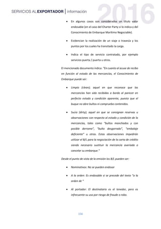 156
 En algunos casos son considerados un título valor
endosable (en el caso del Charter Party si lo indica y del
Conocimiento de Embarque Marítimo Negociable).
 Evidencian la realización de un viaje o travesía y los
puntos por los cuales ha transitado la carga.
 Indica el tipo de servicio contratado, por ejemplo
servicios puerta / puerta u otros.
El mencionado documento indica: “En cuanto al acuse de recibo
en función al estado de las mercancías, el Conocimiento de
Embarque puede ser:
 Limpio (clean); aquel en que reconoce que las
mercancías han sido recibidas a bordo al parecer en
perfecto estado y condición aparente, puesto que el
buque no abre bultos ni comprueba contenidos.
 Sucio (dirty); aquel en que se consignan reservas u
observaciones con respecto al estado y condición de la
mercancías, tales como “bultos manchados y con
posible derrame”, “bulto desgarrado”, “embalaje
deficiente” u otras. Estas observaciones impedirán
utilizar el B/L para la negociación de la carta de crédito
siendo necesario sustituir la mercancía averiada o
cancelar su embarque.”
Desde el punto de vista de la emisión los B/L pueden ser:
 Nominativos: No se pueden endosar
 A la orden: Es endosable si se precede del texto “a la
orden de “
 Al portador: El destinatario es el tenedor, pero es
infrecuente su uso por riesgo de fraude o robo.
 