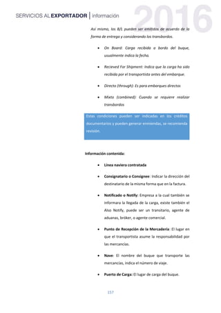 157
Así mismo, los B/L pueden ser emitidos de acuerdo de la
forma de entrega y considerando los transbordos.
 On Board: Carga recibida a bordo del buque,
usualmente indica la fecha.
 Recieved For Shipment: Indica que la carga ha sido
recibida por el transportista antes del embarque.
 Directo (through): Es para embarques directos
 Mixto (combined): Cuando se requiere realizar
transbordos
Estas condiciones pueden ser indicadas en los créditos
documentarios y pueden generar enmiendas, se recomienda
revisión.
Información contenida:
 Línea naviera contratada
 Consignatario o Consignee: Indicar la dirección del
destinatario de la misma forma que en la factura.
 Notificado o Notify: Empresa a la cual también se
informara la llegada de la carga, existe también el
Also Notify, puede ser un transitario, agente de
aduanas, bróker, o agente comercial.
 Punto de Recepción de la Mercadería: El lugar en
que el transportista asume la responsabilidad por
las mercancías.
 Nave: El nombre del buque que transporte las
mercancías, indica el número de viaje.
 Puerto de Carga: El lugar de carga del buque.
 