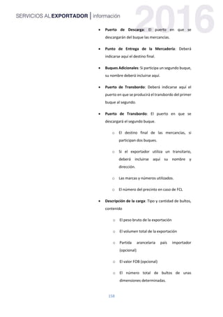 158
 Puerto de Descarga: El puerto en que se
descargarán del buque las mercancías.
 Punto de Entrega de la Mercadería: Deberá
indicarse aquí el destino final.
 Buques Adicionales: Si participa un segundo buque,
su nombre deberá incluirse aquí.
 Puerto de Transbordo: Deberá indicarse aquí el
puerto en que se producirá el transbordo del primer
buque al segundo.
 Puerto de Transbordo: El puerto en que se
descargará el segundo buque.
o El destino final de las mercancías, si
participan dos buques.
o Si el exportador utiliza un transitario,
deberá incluirse aquí su nombre y
dirección.
o Las marcas y números utilizados.
o El número del precinto en caso de FCL
 Descripción de la carga: Tipo y cantidad de bultos,
contenido
o El peso bruto de la exportación
o El volumen total de la exportación
o Partida arancelaria país importador
(opcional)
o El valor FOB (opcional)
o El número total de bultos de unas
dimensiones determinadas.
 