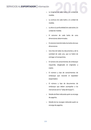 159
o La longitud de cada bulto y la unidad de
medida.
o La anchura de cada bulto y la unidad de
medida.
o La altura (o profundidad) de cada bulto y la
unidad de medida.
o El volumen de cada bulto de unas
dimensiones determinadas.
o El volumen total de todos los bultos de esas
dimensiones
o Una lista de todos los documentos y de la
cantidad de cada uno, que se habrá de
entregar al transportista.
o El número de conocimientos de embarque
requerido, desglosado en originales y
copias.
o El número y tipo de conocimientos de
embarque que necesite el expedidor
(exportador).
o El número y tipo de documentos de
embarque que deben acompañar a las
mercancías (en la “valija del buque”).
o Detalle de flete indicando quién se encarga
de pagarlos.
o Detalle de los recargos indicando quién se
encarga de pagarlos.
 