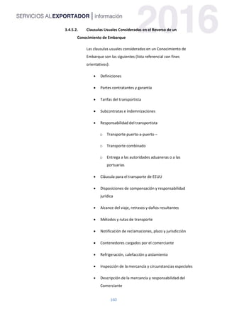 160
3.4.5.2. Clausulas Usuales Consideradas en el Reverso de un
Conocimiento de Embarque
Las clausulas usuales consideradas en un Conocimiento de
Embarque son las siguientes (lista referencial con fines
orientativos):
 Definiciones
 Partes contratantes y garantía
 Tarifas del transportista
 Subcontratas e indemnizaciones
 Responsabilidad del transportista
o Transporte puerto-a-puerto –
o Transporte combinado
o Entrega a las autoridades aduaneras o a las
portuarias
 Cláusula para el transporte de EEUU
 Disposiciones de compensación y responsabilidad
jurídica
 Alcance del viaje, retrasos y daños resultantes
 Métodos y rutas de transporte
 Notificación de reclamaciones, plazo y jurisdicción
 Contenedores cargados por el comerciante
 Refrigeración, calefacción y aislamiento
 Inspección de la mercancía y circunstancias especiales
 Descripción de la mercancía y responsabilidad del
Comerciante
 