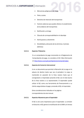 161
 Mercancías peligrosas o de riesgo
 Flete y costes
 Derechos de retención del transportista
 Factores adversos que puedan afectar al cumplimiento
de los deberes del transportista
 Notificación y entrega
 Cláusula de corresponsabilidad en el abordaje
 Avería gruesa y salvamento
 Divisibilidad y alteración de los términos. Contrato
definitivo
3.4.5.3. Aspectos Tributarios
Es un comprobante de pago reconocido en el Reglamento de
Comprobantes de pago, no considera el IGV. Más información
en http://www.sunat.gob.pe/legislacion/comprob/regla/.
3.4.5.4. Aspectos de Comercio Internacional
A ser un documento que permite la liberación de la carga en la
aduana de destino (salvo que sea al portador), la carga se
mantendrá en posesión de la línea naviera hasta que el
consignatario o importador presente el B/L con el visto bueno
de la línea naviera o su representante. El exportador puede
utilizar el B/L como una herramienta de financiamiento a su
cliente asegurándose el pago y enviando el B/L al importador.
Otras consideraciones indicadas en las páginas
correspondientes de este manual.
3.4.5.5. Aspectos Aduaneros para el Exportador
El B/L es de suma importancia para el exportador. La emisión
errónea de un B/L genera la rectificación de la DAM y el retraso
 