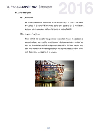 169
3.5. Aviso de Llegada
Definición
Es un documento que informa el arribo de una carga, se utiliza con mayor
frecuencia en el transporte marítimo, tiene como objetivo que el importador
prepare sus recursos para realizar el proceso de nacionalización.
Aspectos Logísticos
No es emitido por todos los transportistas, aunque la reducción de los costos de
comunicaciones por e-mail ha permitido que este documento sea remitido por
esta vía. Se recomienda al hacer seguimiento a su carga por otros medios pues
este aviso no necesariamente llega a tiempo. Los agentes de carga suelen enviar
este documento como parte de su servicio.
 
