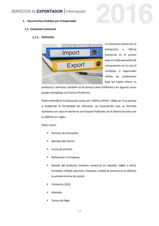 17
1. Documentos Emitidos por el Exportador
1.1. Cotización Comercial
Definición
La Cotización Comercial (o
Cotización) u Oferta
Comercial es el primer
paso en toda operación de
compraventa en la cual el
vendedor o exportador
señala las condiciones
bajo las cuales ofrece su
producto o servicios, también se le conoce como Proforma y en algunos casos
puede reemplazar a la Factura Proforma.
Debe entenderse la Cotización como una “oferta a firme”, debe ser muy precisa
y evidenciar la formalidad de ofertante, se recomienda usar un formato
standard y en caso el cliente no sea hispano hablante, en el idioma de este o en
su defecto en inglés.
Debe incluir:
 Numero de Cotización
 Nombre del cliente
 Fecha de emisión
 Referencia si la hubiese
 Detalle del producto (nombre comercial en español, inglés u otro):
Cantidad, calidad, volumen, empaque, unidad de venta (o en su defecto
la unidad mínima de venta).
 Incoterms 2010
 Moneda
 Forma de Pago
 