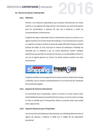 172
3.6. Reserva de Espacio / Booking Note
Definición
Permite a las empresas exportadoras que contratan directamente con líneas
navieras y a los agentes de carga solicitar a las navieras una reserva de espacio
para los contenedores o espacios LCL que van a embarcar y recibir las
correspondientes confirmaciones.
El agente de carga o exportador envía su solicitud de reserva a la naviera o a su
agente marítimo con la información del embarque. Tras la revisión por la naviera
o su agente se acepta o rechaza la reserva de carga indicando el buque y la fecha
prevista de salida. Es muy usual que la reserva de embarque o booking sea
solicitado por un software o por un correo electrónico. Existen múltiples
plataformas que permiten la emisión de reservas, es recomendable verificar su
uso con el agente general, así mismo, las líneas navieras cuentan con estas
herramientas.
El agente marítimo tras la aceptación de la reserva emite las órdenes de entrega
y admisión, que se enlazan automáticamente con la Instrucción de Transporte
del transitario/cargador.
Aspectos de Comercio Internacional
Se recomienda que el exportador realice la consulta a la línea naviera sobre
disponibilidad de espacio y procedimiento de reserva, en caso la reserva se haga
en línea es posible que el transportista realice un proceso previo que puede
tomar algunos días.
Aspectos Aduaneros para el Exportador
Las Instrucciones de Embarque conjuntamente con el Booking Note permiten al
agente de aduanas a elaborar la DAM con el código 40 de exportación
provisional.
 