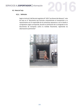 180
4.2. Nota de Tarja
Definición
Según el artículo 2 del Decreto Legislativo N° 1053 “Ley General de Aduanas”, nota
de tarja es el “documento que formulan conjuntamente el transportista o su
representante con el responsable de los almacenes aduaneros o con el dueño o
consignatario según corresponda, durante la verificación de lo consignado en los
documentos de transporte contra lo recibido físicamente, registrando las
observaciones pertinentes”
 