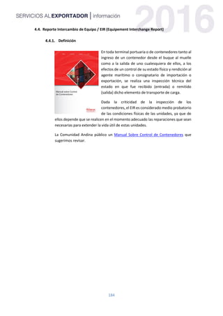 184
4.4. Reporte Intercambio de Equipo / EIR (Equipement Interchange Report)
Definición
En toda terminal portuaria o de contenedores tanto al
ingreso de un contenedor desde el buque al muelle
como a la salida de uno cualesquiera de ellos, a los
efectos de un control de su estado físico y rendición al
agente marítimo o consignatario de importación o
exportación, se realiza una inspección técnica del
estado en que fue recibido (entrada) o remitido
(salida) dicho elemento de transporte de carga.
Dada la criticidad de la inspección de los
contenedores, el EIR es considerado medio probatorio
de las condiciones físicas de las unidades, ya que de
ellos depende que se realicen en el momento adecuado las reparaciones que sean
necesarias para extender la vida útil de estas unidades.
La Comunidad Andina público un Manual Sobre Control de Contenedores que
sugerimos revisar.
 