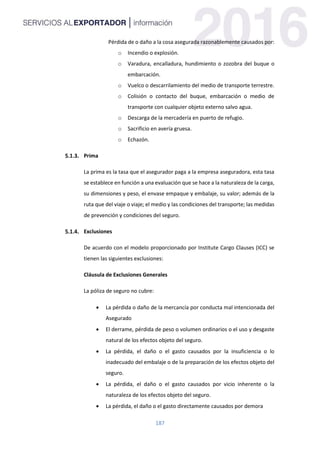 187
Pérdida de o daño a la cosa asegurada razonablemente causados por:
o Incendio o explosión.
o Varadura, encalladura, hundimiento o zozobra del buque o
embarcación.
o Vuelco o descarrilamiento del medio de transporte terrestre.
o Colisión o contacto del buque, embarcación o medio de
transporte con cualquier objeto externo salvo agua.
o Descarga de la mercadería en puerto de refugio.
o Sacrificio en avería gruesa.
o Echazón.
Prima
La prima es la tasa que el asegurador paga a la empresa aseguradora, esta tasa
se establece en función a una evaluación que se hace a la naturaleza de la carga,
su dimensiones y peso, el envase empaque y embalaje, su valor; además de la
ruta que del viaje o viaje; el medio y las condiciones del transporte; las medidas
de prevención y condiciones del seguro.
Exclusiones
De acuerdo con el modelo proporcionado por Institute Cargo Clauses (ICC) se
tienen las siguientes exclusiones:
Cláusula de Exclusiones Generales
La póliza de seguro no cubre:
 La pérdida o daño de la mercancía por conducta mal intencionada del
Asegurado
 El derrame, pérdida de peso o volumen ordinarios o el uso y desgaste
natural de los efectos objeto del seguro.
 La pérdida, el daño o el gasto causados por la insuficiencia o lo
inadecuado del embalaje o de la preparación de los efectos objeto del
seguro.
 La pérdida, el daño o el gasto causados por vicio inherente o la
naturaleza de los efectos objeto del seguro.
 La pérdida, el daño o el gasto directamente causados por demora
 
