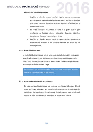 189
Cláusula de Exclusión de Huelgas
 La póliza no cubrirá la pérdida, el daño o el gasto causado por causados
por huelguistas, trabajadores afectados por cierre patronal o personas
que tomen parte en disturbios laborales, tumultos y/o alborotos o
conmociones civiles.
 La póliza no cubrirá la pérdida, el daño o el gasto causado por
resultantes de huelgas, cierres patronales, disturbios laborales,
tumultos y/o alborotos o conmociones civiles.
 La póliza no cubrirá la pérdida, el daño o el gasto causado por causados
por cualquier terrorista o por cualquier persona que actúa por un
motivo político.
Aspectos Comerciales
La contratación de un seguro para la carga no es obligatorio más sin embargo de
acuerdo a lo establecido por los Incoterms existen responsabilidades entre las
partes entre ellas la contratación de un seguro para la carga ola responsabilidad
en caso que ocurran daños a la carga.
Se recomienda que sea el importador quien contrate el seguro pues la gestión
de este en caso de siniestro es más sencillo.
Aspectos Aduaneros para el Exportador
En caso que la póliza de seguro sea obtenida por el exportador, este deberá
enviarla a l importador, para que este ultimo la presente ante la aduana donde
se realizara el procedimiento de nacionalización de la mercancía para realizar el
cálculo de valor aduaneros y los impuestos de importación a pagar.
 
