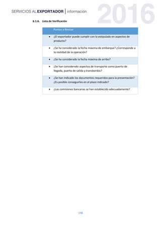 198
Lista de Verificación
Puntos a Revisar
 ¿El exportador puede cumplir con lo estipulado en aspectos de
producto?
 ¿Se ha considerado la fecha máxima de embarque? ¿Corresponde a
la realidad de la operación?
 ¿Se ha considerado la fecha máxima de arribo?
 ¿Se han considerado aspectos de transporte como puerto de
llegada, puerto de salida y transbordos?
 ¿Se han indicado los documentos requeridos para la presentación?
¿Es posible conseguirlos en el plazo indicado?
 ¿Las comisiones bancarias se han establecido adecuadamente?
 