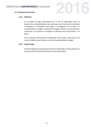 202
6.3. Cobranza Documentaria
Definición
Es el medio de pago internacional por el cual el exportador envía los
documentos correspondientes a las mercancías a un la instrucción de enviarlos
y entregarlos al comprador contra pago o la aceptación de una letra o la
presentación de un pagaré / compromiso de pago a término u otros términos y
condiciones. En resumen es encargarle la cobranza de los documentos a un
banco.
Con la cobranza documentaria el exportador asume mayor riesgo que con la
carta de crédito ya que el banco no asume responsabilidad en el pago.
Aspecto Legal
El marco legal para la cobranza documentaria además de las leyes locales es el
brochure 522 de la Cámara de Comercio Internacional (CCI).
 