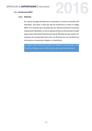 204
6.4. Transferencias SWIFT
Definición
Son órdenes de pago solicitados por el importador a su banco en beneficio del
exportador para llevar a cabo este tipo de transferencia se utiliza un código
SWIFT es el acrónimo de la Sociedad para las Telecomunicaciones Financieras
Interbancarias Mundiales, un red cerrada que brinda una comunicación mundial
segura entre instituciones financieras de más de 185 países las que cuentan con
relaciones de corresponsalía entre ellas y se denomina así a las transferencias
entre bancos corresponsales dirigidas a un beneficiario
Se sugiere utilizar bancos que cuenten con relación de corresponsalía, caso
contrario de debera usar un tercer banco lo que puede resultar oneroso.
 