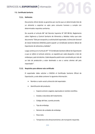 213
7.2. Certificado Sanitario
Definición
Documento oficial donde se garantiza por escrito que un determinado lote de
un alimento a exportar es apto para consumo humano y cumple con
determinados requisitos sanitarios.
De acuerdo al artículo 86° del Decreto Supremo N° 007-98-SA, Reglamento
sobre Vigilancia y Control Sanitario de Alimentos y Bebidas indica que este
documento “Sólo por excepción y a solicitud del exportador, la Dirección General
de Salud Ambiental (DIGESA) podrá expedir un Certificado Sanitario Oficial de
Exportación de alimentos y bebidas”.
Luego continua en el artículo 87° “El Certificado Sanitario Oficial de Exportación
a que se refiere el artículo anterior, se expedirá por cada despacho o lote de
embarque y país de destino. Cada despacho podrá estar constituido por más de
un lote de producción y estar destinado a uno o varios clientes del país
importador”.
Requisitos para obtener este certificado
El exportador debe solicitar a DIGESA el Certificado Sanitario Oficial de
Exportación, y este debe contener la siguiente información:
 Nombre o razón social y dirección del exportador.
 Identificación del producto:
o Especie animal o vegetal, expresada en nombre científico.
o Estado y naturaleza del tratamiento.
o Código del lote, cuando proceda.
o Tipo de embalaje.
o Número de unidades de embalaje.
o Peso neto.
o Temperatura de almacenamiento y de transporte requerida.
 