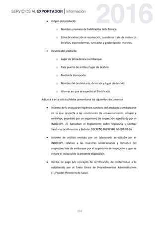 214
 Origen del producto:
o Nombre y número de habilitación de la fábrica.
o Zona de extracción o recolección, cuando se trate de moluscos
bivalvos, equinodermos, tunicados y gasterópodos marinos.
 Destino del producto:
o Lugar de procedencia o embarque.
o País, puerto de arribo y lugar de destino.
o Medio de transporte.
o Nombre del destinatario, dirección y lugar de destino.
o Idiomas en que se expedirá el Certificado.
Adjunta a esta solicitud debe presentarse los siguientes documentos
 Informe de la evaluación higiénico-sanitaria del producto a embarcarse
en lo que respecta a las condiciones de almacenamiento, envase y
embalaje, expedido por un organismo de inspección acreditado por el
INDECOPI. 27 Aprueban el Reglamento sobre Vigilancia y Control
Sanitario de Alimentos y Bebidas DECRETO SUPREMO Nº 007-98-SA
 Informe de análisis emitido por un laboratorio acreditado por el
INDECOPI, relativo a las muestras seleccionadas y tomadas del
respectivo lote de embarque por el organismo de inspección a que se
refiere el inciso a) de la presente disposición.
 Recibo de pago por concepto de certificación, de conformidad a lo
establecido por el Texto Único de Procedimientos Administrativos
(TUPA) del Ministerio de Salud.
 