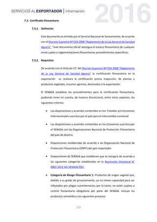 215
7.3. Certificado Fitosanitario
Definición
Este documento es emitido por el Servicio Nacional de Saneamiento; de acuerdo
con el Decreto Supremo Nº 018-2008 “Reglamento de la Ley General de Sanidad
Agraria”, “este documento oficial atestigua el estatus fitosanitario de cualquier
envío sujeto a reglamentaciones fitosanitarias procedimientos específicos.
Requisitos
De acuerdo con el Artículo 15° del Decreto Supremo Nº 018-2008 “Reglamento
de la Ley General de Sanidad Agraria” la certificación fitosanitaria en la
exportación se realizara la certificación previa inspección, de plantas y
productos vegetales, insumos agrarios, destinados a la exportación.
El SENASA establece los procedimientos para la certificación fitosanitaria,
pudiendo tener en cuenta, de manera discrecional, entre otros aspectos, los
siguientes criterios:
 Las disposiciones y acuerdos contenidos en los Tratados y/o Convenios
Internacionales suscritos por el país para el intercambio comercial
 Las disposiciones y acuerdos contenidos en los Convenios suscritos por
el SENASA con las Organizaciones Nacional de Protección Fitosanitaria
del país de destino.
 Disposiciones establecidas de acuerdo a las Organización Nacional de
Protección Fitosanitaria (ONPF) del país importador
 Disposiciones de SENASA que establecen que se otorgara de acuerdo a
las siguientes categorías establecidas en la Resolución Directoral N°
0002-2012-AG-SENASA-DSV:
 Categoría de Riesgo Fitosanitario 1: Productos de origen vegetal que,
debido a su grado de procesamiento, ya no tienen capacidad para ser
infestados por plagas cuarentenarias; por lo tanto, no están sujetos a
control fitosanitario obligatorio por parte del SENASA. Incluye los
productos sometidos a los siguientes procesos:
 