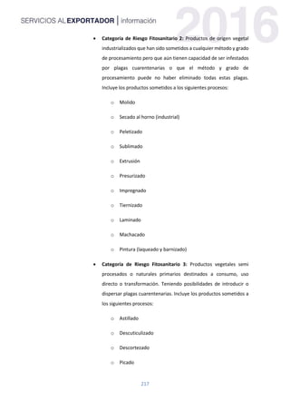 217
 Categoría de Riesgo Fitosanitario 2: Productos de origen vegetal
industrializados que han sido sometidos a cualquier método y grado
de procesamiento pero que aún tienen capacidad de ser infestados
por plagas cuarentenarias o que el método y grado de
procesamiento puede no haber eliminado todas estas plagas.
Incluye los productos sometidos a los siguientes procesos:
o Molido
o Secado al horno (industrial)
o Peletizado
o Sublimado
o Extrusión
o Presurizado
o Impregnado
o Tiernizado
o Laminado
o Machacado
o Pintura (laqueado y barnizado)
 Categoría de Riesgo Fitosanitario 3: Productos vegetales semi
procesados o naturales primarios destinados a consumo, uso
directo o transformación. Teniendo posibilidades de introducir o
dispersar plagas cuarentenarias. Incluye los productos sometidos a
los siguientes procesos:
o Astillado
o Descuticulizado
o Descortezado
o Picado
 