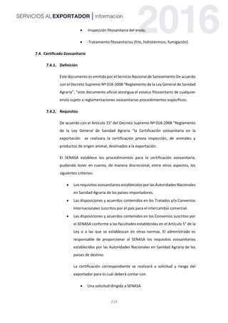 219
 -Inspección fitosanitaria del envío.
 -Tratamiento fitosanitarios (frío, hidrotérmico, fumigación).
7.4. Certificado Zoosanitario
Definición
Este documento es emitido por el Servicio Nacional de Saneamiento De acuerdo
con el Decreto Supremo Nº 018-2008 “Reglamento de la Ley General de Sanidad
Agraria”, “este documento oficial atestigua el estatus fitosanitario de cualquier
envío sujeto a reglamentaciones zoosanitarias procedimientos específicos.
Requisitos
De acuerdo con el Artículo 15° del Decreto Supremo Nº 018-2008 “Reglamento
de la Ley General de Sanidad Agraria ”la Certificación zoosanitaria en la
exportación se realizara la certificación previa inspección, de animales y
productos de origen animal, destinados a la exportación.
El SENASA establece los procedimientos para la certificación zoosanitaria,
pudiendo tener en cuenta, de manera discrecional, entre otros aspectos, los
siguientes criterios:
 Los requisitos zoosanitarios establecidos por las Autoridades Nacionales
en Sanidad Agraria de los países importadores.
 Las disposiciones y acuerdos contenidos en los Tratados y/o Convenios
Internacionales suscritos por el país para el intercambio comercial.
 Las disposiciones y acuerdos contenidos en los Convenios suscritos por
el SENASA conforme a las facultades establecidas en el Artículo 5° de la
Ley o a las que se establezcan en otras normas. El administrado es
responsable de proporcionar al SENASA los requisitos zoosanitarios
establecidos por las Autoridades Nacionales en Sanidad Agraria de los
países de destino.
La certificación correspondiente se realizará a solicitud y riesgo del
exportador para lo cual deberá contar con
 Una solicitud dirigida a SENASA
 