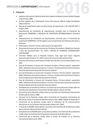 221
8. Bibliografía
 Logística Internacional: Administración de la Cadena de Abastecimiento Global/ Douglas
Long /Limusa, 2006 -
 Gestión Logística de la Distribución Física Internacional /Alberto Ruibal Handabaka/
Editorial Norma
 Manual de Capacitación Sobre los Documentos de Exportación / CCI UNCTAD GATT /
Ginebra 1994
 Departamento de Facilitación de Exportaciones, Comisión para la Promoción de
Exportación PROMPERU / MODELOS DE CONTRATOS INTERNACIONALES Diciembre
2012
 •Departamento de Facilitación de Exportaciones, Comisión para la Promoción de
Exportación PROMPERU / Perfil Logístico para la Exportación de Productos Peruanos a
Alemania
 ICEX España / Guía de Tramites y Documentos de Exportación
 Compraventa Comercial Internacional de Productos Perecederos: Modelo de Contrato
y Guía del Usuario/Ginebra: CCI, 1999 / CENTRO DE COMERCIO INTERNACIONAL
UNCTAD/OMC
 Contratos Modelo para la Pequeña Empresa: Guía legal para hacer negocios
internacionales Ginebra: ITC, 2010 / Centro de Comercio Internacional (ITC)/
 Contratos de Comercio Internacional /Aníbal Sierralta Ríos /Universidad Católica Perú,
2007
 Guía de Orientación al Usuario del Transporte Acuático / Primera edición: septiembre
2009. / Ministerio de Comercio Exterior y Turismo / Viceministerio de Comercio Exterior
Dirección Nacional de Desarrollo de Comercio Exterior
 Guía de Orientación al Usuario del Transporte Terrestre / Primera edición: septiembre
2009. / Ministerio de Comercio Exterior y Turismo / Viceministerio de Comercio Exterior
Dirección Nacional de Desarrollo de Comercio Exterior
 Guía de Orientación al Usuario del Transporte Aéreo / Primera edición: septiembre
2009. / Ministerio de Comercio Exterior y Turismo / Viceministerio de Comercio Exterior
Dirección Nacional de Desarrollo de Comercio Exterior
• Compendio de jurisprudencia relativa a la Convención de las Naciones Unidas sobre los
Contratos de Compraventa Internacional de Mercaderías: Edición de 2012
• Convención de las Naciones Unidas sobre los Contratos de Compraventa Internacional
de Mercaderías (Viena, 1980)
• Convenio de las Naciones Unidas sobre el Contrato de Transporte Internacional de
Mercancías Total o Parcialmente Marítimo (Nueva York, 2008) ("Reglas de Rotterdam")
• Convención de las Naciones Unidas sobre la Utilización de las Comunicaciones
Electrónicas en los Contratos Internacionales (Nueva York, 2005)
• La Guía de la CNUDMI: Datos básicos y funciones de la Comisión de las Naciones Unidas
para el Derecho Mercantil Internacional
• Compendio de la CNUDMI sobre jurisprudencia relativa a la Convención de las Naciones
Unidas sobre los Contratos de Compraventa Internacional de Mercaderías
• Convención de la Naciones Unidas sobre la Cesión de Créditos en el Comercio
Internacional (Nueva York, 2001)
 