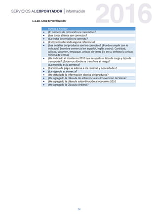 24
Lista de Verificación
Puntos a Revisar:
 ¿El número de cotización es correlativo?
 ¿Los datos cliente son correctos?
 ¿La fecha de emisión es correcta?
 ¿Estoy considerando alguna referencia?
 ¿Los detalles del producto son los correctos? ¿Puedo cumplir con lo
indicado? (nombre comercial en español, inglés u otro): Cantidad,
calidad, volumen, empaque, unidad de venta ( o en su defecto la unidad
mínima de venta)
 ¿He indicado el Incoterms 2010 que se ajusta al tipo de carga y tipo de
transporte? ¿Sabemos dónde se transfiere el riesgo?
¿La moneda es la correcta?
 ¿La forma de pago se adecua a mi realidad y necesidades?
 ¿La vigencia es correcta?
 ¿He detallado la información técnica del producto?
 ¿He agregado la cláusula de adherencia a la Convención de Viena?
 ¿He agregado la cláusula subordinación a Incoterms 2010
 ¿He agregado la Cláusula Arbitral?
 
