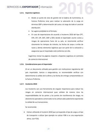 27
Aspectos Logísticos
 Desde un punto de vista de gestión de la Cadena de Suministros, la
Factura Proforma sirve para realizar la valoración de la carga en
términos DDP y determinación del costo a lo largo de todo el canal de
distribución.
 Se sugiere prolijidad en el formato.
 En caso de exportaciones de acuerdo a Incoterms 2010 del tipo CPT,
CFR, CIP, CIP, DAT, DAP y DDU donde el exportador asume costos y
riesgos de operaciones fuera de su país, se recomienda verificar
claramente los tiempos de tránsito, las fechas de zarpe o arribo de
naves y demás elementos logísticos que son parte de la cotización y
asegurarse que el importador está conforme con ello.
Sugerimos revisar las páginas respecto a Aspectos Logísticos en contratos
de comercio internacional.
Consideraciones para el Importador
Al ser un documento utilizado para gestión con instituciones regulatorias del
país importador, bancos o aseguradoras, es recomendable verificar con
detenimiento la validez de la oferta y las fechas de entrega comprometidas en
la Factura Proforma.
Incoterms 2010
Los Incoterms son una herramienta de singular importancia para reducir los
riesgos en comercio internacional pues señalan de manera clara las
responsabilidades de las partes y los puntos de transferencia de riesgo; no
obstante los operadores comerciales no los utilizan adecuadamente exponiendo
la calidad de sus transacciones.
Se recomienda:
 Cotizar utilizando el Incoterm 2010 que corresponde al tipo de carga y al tipo
de transporte a utilizar (por ejemplo no cotizar FOB si es una exportación
aérea, usar FCA).
 