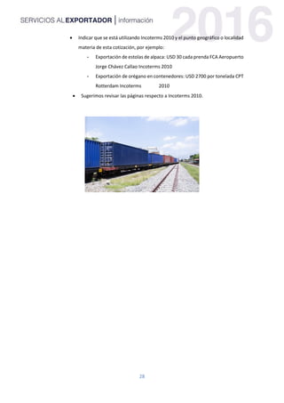 28
 Indicar que se está utilizando Incoterms 2010 y el punto geográfico o localidad
materia de esta cotización, por ejemplo:
- Exportación de estolas de alpaca: USD 30 cada prenda FCA Aeropuerto
Jorge Chávez Callao Incoterms 2010
- Exportación de orégano en contenedores: USD 2700 por tonelada CPT
Rotterdam Incoterms 2010
 Sugerimos revisar las páginas respecto a Incoterms 2010.
 