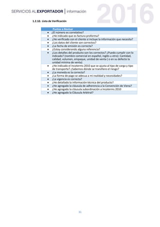 31
Lista de Verificación
Puntos a Revisar
 ¿El número es correlativo?
 ¿He indicado que es factura proforma?
 ¿He verificado con el cliente si incluye la información que necesita?
 ¿Los datos del cliente son correctos?
 ¿La fecha de emisión es correcta?
 ¿Estoy considerando alguna referencia?
 ¿Los detalles del producto son los correctos? ¿Puedo cumplir con lo
indicado? (nombre comercial en español, inglés u otro): Cantidad,
calidad, volumen, empaque, unidad de venta ( o en su defecto la
unidad mínima de venta)
 ¿He indicado el Incoterms 2010 que se ajusta al tipo de carga y tipo
de transporte? ¿Sabemos dónde se transfiere el riesgo?
 ¿La moneda es la correcta?
 ¿La forma de pago se adecua a mi realidad y necesidades?
 ¿La vigencia es correcta?
 ¿He detallado la información técnica del producto?
 ¿He agregado la cláusula de adherencia a la Convención de Viena?
 ¿He agregado la cláusula subordinación a Incoterms 2010
 ¿He agregado la Cláusula Arbitral?
 