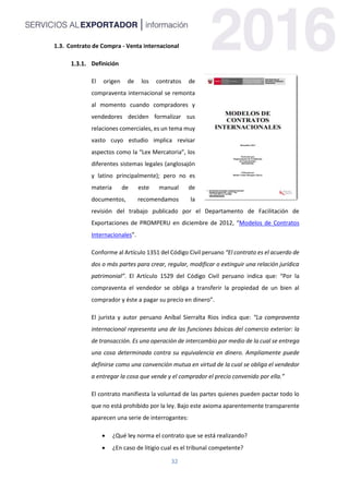 32
1.3. Contrato de Compra - Venta internacional
Definición
El origen de los contratos de
compraventa internacional se remonta
al momento cuando compradores y
vendedores deciden formalizar sus
relaciones comerciales, es un tema muy
vasto cuyo estudio implica revisar
aspectos como la “Lex Mercatoria”, los
diferentes sistemas legales (anglosajón
y latino principalmente); pero no es
materia de este manual de
documentos, recomendamos la
revisión del trabajo publicado por el Departamento de Facilitación de
Exportaciones de PROMPERU en diciembre de 2012, “Modelos de Contratos
Internacionales”.
Conforme al Artículo 1351 del Código Civil peruano “El contrato es el acuerdo de
dos o más partes para crear, regular, modificar o extinguir una relación jurídica
patrimonial”. El Artículo 1529 del Código Civil peruano indica que: “Por la
compraventa el vendedor se obliga a transferir la propiedad de un bien al
comprador y éste a pagar su precio en dinero”.
El jurista y autor peruano Aníbal Sierralta Rios indica que: “La compraventa
internacional representa una de las funciones básicas del comercio exterior: la
de transacción. Es una operación de intercambio por medio de la cual se entrega
una cosa determinada contra su equivalencia en dinero. Ampliamente puede
definirse como una convención mutua en virtud de la cual se obliga el vendedor
a entregar la cosa que vende y el comprador el precio convenido por ella.”
El contrato manifiesta la voluntad de las partes quienes pueden pactar todo lo
que no está prohibido por la ley. Bajo este axioma aparentemente transparente
aparecen una serie de interrogantes:
 ¿Qué ley norma el contrato que se está realizando?
 ¿En caso de litigio cual es el tribunal competente?
 