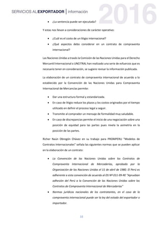33
 ¿La sentencia puede ser ejecutada?
Y estas nos llevan a consideraciones de carácter operativo:
 ¿Cuál es el costo de un litigio internacional?
 ¿Qué aspectos debo considerar en un contrato de compraventa
internacional?
Las Naciones Unidas a través la Comisión de las Naciones Unidas para el Derecho
Mercantil Internacional o UNCITRAL han realizado una serie de esfuerzos que es
necesario tener en consideración, se sugiere revisar la información publicada.
La elaboración de un contrato de compraventa internacional de acuerdo a lo
establecido por la Convención de las Naciones Unidas para Compraventa
Internacional de Mercancías permite:
 Dar una estructura formal y estandarizada.
 En caso de litigio reduce los plazos y los costos originados por el tiempo
utilizado en definir el proceso legal a seguir.
 Transmite al comprador un mensaje de formalidad muy saludable.
 En caso de discrepancias permite el inicio de una negociación sobre una
posición de equidad para las partes pues nivela la asimetría en la
posición de las partes.
Richer Naún Obregón Chávez en su trabajo para PROMPERU “Modelos de
Contratos Internacionales” señala las siguientes normas que se pueden aplicar
en la elaboración de un contrato:
 La Convención de las Naciones Unidas sobre los Contratos de
Compraventa Internacional de Mercaderías, aprobado por la
Organización de las Naciones Unidas el 11 de abril de 1980. El Perú es
adherente a esta convención de acuerdo al DS Nº 011-99-RE “Aprueban
adhesión del Perú a la Convención de las Naciones Unidas sobre los
Contratos de Compraventa Internacional de Mercaderías"
 Normas jurídicas nacionales de los contratantes, en el caso de la
compraventa internacional puede ser la ley del estado del exportador o
importador.
 