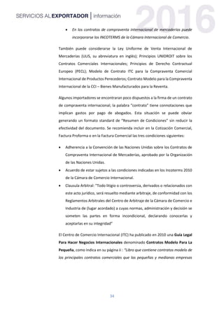 34
 En los contratos de compraventa internacional de mercaderías puede
incorporarse los INCOTERMS de la Cámara Internacional de Comercio.
También puede considerarse la Ley Uniforme de Venta Internacional de
Mercaderías (ULIS, su abreviatura en inglés); Principios UNIDROIT sobre los
Contratos Comerciales Internacionales; Principios de Derecho Contractual
Europeo (PECL); Modelo de Contrato ITC para la Compraventa Comercial
Internacional de Productos Perecederos; Contrato Modelo para la Compraventa
Internacional de la CCI – Bienes Manufacturados para la Reventa.
Algunos importadores se encontraran poco dispuestos a la firma de un contrato
de compraventa internacional; la palabra “contrato” tiene connotaciones que
implican gastos por pago de abogados. Esta situación se puede obviar
generando un formato standard de “Resumen de Condiciones” sin reducir la
efectividad del documento. Se recomienda incluir en la Cotización Comercial,
Factura Proforma o en la Factura Comercial las tres condiciones siguientes:
 Adherencia a la Convención de las Naciones Unidas sobre los Contratos de
Compraventa Internacional de Mercaderías, aprobado por la Organización
de las Naciones Unidas.
 Acuerdo de estar sujetos a las condiciones indicadas en los Incoterms 2010
de la Cámara de Comercio Internacional.
 Clausula Arbitral: "Todo litigio o controversia, derivados o relacionados con
este acto jurídico, será resuelto mediante arbitraje, de conformidad con los
Reglamentos Arbitrales del Centro de Arbitraje de la Cámara de Comercio e
Industria de (lugar acordado) a cuyas normas, administración y decisión se
someten las partes en forma incondicional, declarando conocerlas y
aceptarlas en su integridad”
El Centro de Comercio Internacional (ITC) ha publicado en 2010 una Guía Legal
Para Hacer Negocios Internacionales denominado Contratos Modelo Para La
Pequeña, como indica en su página ii : “Libro que contiene contratos modelo de
los principales contratos comerciales que las pequeñas y medianas empresas
 