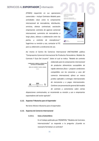 35
(PYMES) requerirán en sus operaciones
comerciales – incluye Contratos Modelo para
actividades clave como la compraventa
internacional de mercaderías, distribución,
servicios, alianza contractual, asociación
empresarial, contratos de agencia comercial
internacional, suministro de mercaderías a
largo plazo, alianza o colaboración entre las
partes, y contrato de manufactura.”
Sugerimos su revisión y uso, contactar al ITC
para su obtención y condiciones de uso.
Así mismo el Centro De Comercio Internacional UNCTAD/OMC público
“Compraventa Comercial Internacional De Productos Perecederos: Modelo De
Contrato Y Guía Del Usuario”. Sobre el cual se indica: “Modelo de contrato
elaborado para la compraventa internacional
de productos alimenticios susceptibles de
rápido deterioro físico – propone condiciones
compatibles con los convenios y usos del
comercio internacional; ofrece un marco
jurídico aplicable a entregas internacionales
de mercancías y a pagos internacionales.
Contiene una presentación general del modelo
de contrato y comentarios sobre ciertas
disposiciones contractuales; se recomienda su revisión y uso a empresarios
exportadores del sector agrícola”.
Aspectos Tributarios para el Exportador
No tiene efectos tributarios para el exportador.
Aspectos de Comercio Internacional
1.3.3.1. Usos y Costumbres:
En el trabajo publicado por PROMPERU “Modelos de Contratos
Internacionales” se responde a la pregunta: ¿Cuando es
necesario formalizar un contrato?
 