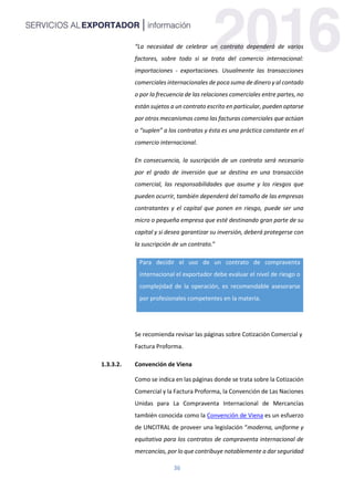 36
“La necesidad de celebrar un contrato dependerá de varios
factores, sobre todo si se trata del comercio internacional:
importaciones - exportaciones. Usualmente las transacciones
comerciales internacionales de poca suma de dinero y al contado
o por la frecuencia de las relaciones comerciales entre partes, no
están sujetos a un contrato escrito en particular, pueden optarse
por otros mecanismos como las facturas comerciales que actúan
o “suplen” a los contratos y ésta es una práctica constante en el
comercio internacional.
En consecuencia, la suscripción de un contrato será necesario
por el grado de inversión que se destina en una transacción
comercial, las responsabilidades que asume y los riesgos que
pueden ocurrir, también dependerá del tamaño de las empresas
contratantes y el capital que ponen en riesgo, puede ser una
micro o pequeña empresa que esté destinando gran parte de su
capital y si desea garantizar su inversión, deberá protegerse con
la suscripción de un contrato.”
Para decidir el uso de un contrato de compraventa
internacional el exportador debe evaluar el nivel de riesgo o
complejidad de la operación, es recomendable asesorarse
por profesionales competentes en la materia.
Se recomienda revisar las páginas sobre Cotización Comercial y
Factura Proforma.
1.3.3.2. Convención de Viena
Como se indica en las páginas donde se trata sobre la Cotización
Comercial y la Factura Proforma, la Convención de Las Naciones
Unidas para La Compraventa Internacional de Mercancías
también conocida como la Convención de Viena es un esfuerzo
de UNCITRAL de proveer una legislación “moderna, uniforme y
equitativa para los contratos de compraventa internacional de
mercancías, por lo que contribuye notablemente a dar seguridad
 