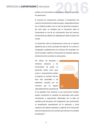 37
jurídica a los intercambios comerciales y a reducir los gastos de
las operaciones.
El contrato de compraventa constituye el fundamento del
comercio internacional en todos los países, independientemente
de su tradición jurídica o de su nivel de desarrollo económico.
Por esta razón, se considera que la Convención sobre la
Compraventa es uno de los instrumentos clave del comercio
internacional que debería ser adoptado por todos los países del
mundo.
La Convención sobre la Compraventa es fruto de un esfuerzo
legislativo que se inició a principios del siglo XX. En su texto se
compaginan cuidadosamente los intereses del comprador con
los del vendedor. Además, la Convención ha inspirado reformas
del derecho de los contratos en varios países.
Por último, las pequeñas y
medianas empresas y los
comerciantes de países en
desarrollo suelen tener poco
acceso a asesoramiento jurídico
al negociar un contrato. Esto los
hace más vulnerables a los
problemas causados por los
contratos que no regulan
adecuadamente las cuestiones de
la ley aplicable. Esas empresas y esos comerciantes también
pueden encontrarse en situación de desventaja como partes
contratantes y experimentar dificultades por la falta de
equilibrio entre las partes. Por consiguiente, esos comerciantes
se beneficiarían especialmente de la aplicación a título
supletorio del régimen equitativo y uniforme de la Convención
sobre la Compraventa a los contratos que entraran en su ámbito
de aplicación.”
 
