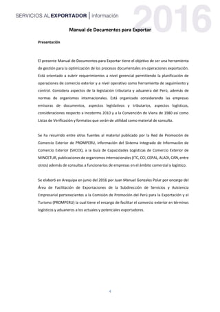 4
Manual de Documentos para Exportar
Presentación
El presente Manual de Documentos para Exportar tiene el objetivo de ser una herramienta
de gestión para la optimización de los procesos documentales en operaciones exportación.
Está orientado a cubrir requerimientos a nivel gerencial permitiendo la planificación de
operaciones de comercio exterior y a nivel operativo como herramienta de seguimiento y
control. Considera aspectos de la legislación tributaria y aduanera del Perú, además de
normas de organismos internacionales. Está organizado considerando las empresas
emisoras de documentos, aspectos legislativos y tributarios, aspectos logísticos,
consideraciones respecto a Incoterms 2010 y a la Convención de Viena de 1980 así como
Listas de Verificación y formatos que serán de utilidad como material de consulta.
Se ha recurrido entre otras fuentes al material publicado por la Red de Promoción de
Comercio Exterior de PROMPERU, información del Sistema Integrado de Información de
Comercio Exterior (SIICEX), a la Guía de Capacidades Logísticas de Comercio Exterior de
MINCETUR, publicaciones de organismos internacionales (ITC, CCI, CEPAL, ALADI, CAN, entre
otros) además de consultas a funcionarios de empresas en el ámbito comercial y logístico.
Se elaboró en Arequipa en junio del 2016 por Juan Manuel Gonzales Polar por encargo del
Área de Facilitación de Exportaciones de la Subdirección de Servicios y Asistencia
Empresarial pertenecientes a la Comisión de Promoción del Perú para la Exportación y el
Turismo (PROMPERU) la cual tiene el encargo de facilitar el comercio exterior en términos
logísticos y aduaneros a los actuales y potenciales exportadores.
 