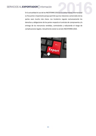 40
En la actualidad el uso de los INCOTERMS 2010 en la compraventa internacional
es frecuente e importante porque permite que las relaciones comerciales de las
partes sean mucho más claras. Los Incoterms regulan exclusivamente los
derechos y obligaciones de las partes respecto al contrato de compraventa y la
entrega de las mercancías vendidas, controlando y reduciendo el riesgo de
complicaciones legales. Actualmente existe la versión INCOTERMS 2010.
 
