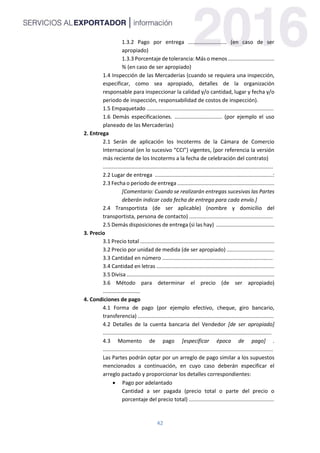 42
1.3.2 Pago por entrega .......................... (en caso de ser
apropiado)
1.3.3 Porcentaje de tolerancia: Más o menos ...............................
% (en caso de ser apropiado)
1.4 Inspección de las Mercaderías (cuando se requiera una inspección,
especificar, como sea apropiado, detalles de la organización
responsable para inspeccionar la calidad y/o cantidad, lugar y fecha y/o
periodo de inspección, responsabilidad de costos de inspección).
1.5 Empaquetado .....................................................................................
1.6 Demás especificaciones. ................................ (por ejemplo el uso
planeado de las Mercaderías)
2. Entrega
2.1 Serán de aplicación los Incoterms de la Cámara de Comercio
Internacional (en lo sucesivo “CCI”) vigentes, (por referencia la versión
más reciente de los Incoterms a la fecha de celebración del contrato)
..................................................................................................................
2.2 Lugar de entrega ...............................................................................:
2.3 Fecha o periodo de entrega .................................................................
[Comentario: Cuando se realizarán entregas sucesivas las Partes
deberán indicar cada fecha de entrega para cada envío.]
2.4 Transportista (de ser aplicable) (nombre y domicilio del
transportista, persona de contacto) ........................................................
2.5 Demás disposiciones de entrega (si las hay) .......................................
3. Precio
3.1 Precio total ..........................................................................................
3.2 Precio por unidad de medida (de ser apropiado) ................................
3.3 Cantidad en número ..........................................................................
3.4 Cantidad en letras ...............................................................................
3.5 Divisa ...................................................................................................
3.6 Método para determinar el precio (de ser apropiado)
.........................
4. Condiciones de pago
4.1 Forma de pago (por ejemplo efectivo, cheque, giro bancario,
transferencia) ...........................................................................................
4.2 Detalles de la cuenta bancaria del Vendedor [de ser apropiado]
.................................................................................................................
4.3 Momento de pago [especificar época de pago] .
..................................................................................................................
Las Partes podrán optar por un arreglo de pago similar a los supuestos
mencionados a continuación, en cuyo caso deberán especificar el
arreglo pactado y proporcionar los detalles correspondientes:
 Pago por adelantado
Cantidad a ser pagada (precio total o parte del precio o
porcentaje del precio total) .........................................................
 