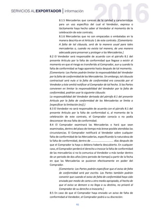 46
8.1.5 Mercaderías que carecen de la calidad y características
para un uso específico del cual el Vendedor, expresa o
tácitamente haya hecho saber al Vendedor al momento de la
celebración de este contrato;
8.1.6 Mercaderías que no son empacadas o embaladas en la
manera descrita en el Artículo 1 de este contrato. [Comentario:
A falta de tal cláusula, será de la manera usual para tales
mercaderías o, cuando no exista tal manera, de una manera
adecuada para preservar y proteger a las Mercaderías.]
8.2 El Vendedor será responsable de acuerdo con el párrafo 8.1 del
presente Artículo por la falta de conformidad que llegase a existir al
momento en que el riesgo es transferido al Comprador, aun y cuando la
falta de conformidad se haga aparente hasta después de tal momento.
[Comentario: Las Partes podrán limitar la responsabilidad del Vendedor
por la falta de conformidad de las Mercaderías. Sin embargo, tal cláusula
contractual será nula si la falta de conformidad era conocida por el
Vendedor y éste omitió notificar al Comprador de tal hecho. Si las Partes
convienen en limitar la responsabilidad del Vendedor por la falta de
conformidad, podrían usar la siguiente cláusula:
La responsabilidad del Vendedor derivada del párrafo 8.1 del presente
Artículo por la falta de conformidad de las Mercaderías se limita a
[especificar la limitación (es)].]
8.3 El Vendedor no será responsable de acuerdo con el párrafo 8.1 del
presente Artículo por la falta de conformidad si, al momento de la
celebración de este contrato, el Comprador conocía o no podía
desconocer de esa falta de conformidad.
8.4 El Comprador examinará las Mercaderías o hará que sean
examinadas, dentro del plazo de tiempo más breve posible atendidas las
circunstancias. El Comprador notificará al Vendedor sobre cualquier
falta de conformidad de las Mercaderías, especificando la naturaleza de
la falta de conformidad, dentro de ............................... días después de
que el Comprador la haya o debiera haberla descubierto. En cualquier
caso, el Comprador perderá el derecho a invocar la falta de conformidad
de las mercaderías si no lo comunica al Vendedor a más tardar dentro
de un periodo de dos años (otro periodo de tiempo) a partir de la fecha
en que las Mercaderías se pusieron efectivamente en poder del
Comprador.
[Comentario: Las Partes podrán especificar que el aviso de falta
de conformidad será por escrito. Las Partes también podrán
convenir que cuando el aviso de falta de conformidad haya sido
enviado por medio de carta u otro medio apropiado, el hecho de
que el aviso se demore o no llega a su destino, no privará al
Comprador de su derecho a invocarla.]
8.5 En caso de que el Comprador haya enviado un aviso de falta de
conformidad al Vendedor, el Comprador podrá a su discreción:
 