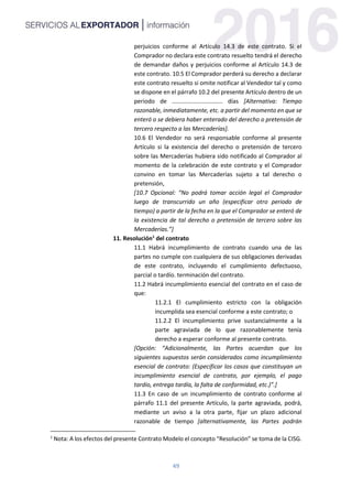 49
perjuicios conforme al Artículo 14.3 de este contrato. Si el
Comprador no declara este contrato resuelto tendrá el derecho
de demandar daños y perjuicios conforme al Artículo 14.3 de
este contrato. 10.5 El Comprador perderá su derecho a declarar
este contrato resuelto si omite notificar al Vendedor tal y como
se dispone en el párrafo 10.2 del presente Artículo dentro de un
periodo de ............................... días [Alternativa: Tiempo
razonable, inmediatamente, etc. a partir del momento en que se
enteró o se debiera haber enterado del derecho o pretensión de
tercero respecto a las Mercaderías].
10.6 El Vendedor no será responsable conforme al presente
Artículo si la existencia del derecho o pretensión de tercero
sobre las Mercaderías hubiera sido notificado al Comprador al
momento de la celebración de este contrato y el Comprador
convino en tomar las Mercaderías sujeto a tal derecho o
pretensión,
[10.7 Opcional: “No podrá tomar acción legal el Comprador
luego de transcurrido un año (especificar otro periodo de
tiempo) a partir de la fecha en la que el Comprador se enteró de
la existencia de tal derecho o pretensión de tercero sobre las
Mercaderías.”]
11. Resolución1
del contrato
11.1 Habrá incumplimiento de contrato cuando una de las
partes no cumple con cualquiera de sus obligaciones derivadas
de este contrato, incluyendo el cumplimiento defectuoso,
parcial o tardío. terminación del contrato.
11.2 Habrá incumplimiento esencial del contrato en el caso de
que:
11.2.1 El cumplimiento estricto con la obligación
incumplida sea esencial conforme a este contrato; o
11.2.2 El incumplimiento prive sustancialmente a la
parte agraviada de lo que razonablemente tenía
derecho a esperar conforme al presente contrato.
[Opción: “Adicionalmente, las Partes acuerdan que los
siguientes supuestos serán considerados como incumplimiento
esencial de contrato: (Especificar los casos que constituyan un
incumplimiento esencial de contrato, por ejemplo, el pago
tardío, entrega tardía, la falta de conformidad, etc.)”.]
11.3 En caso de un incumplimiento de contrato conforme al
párrafo 11.1 del presente Artículo, la parte agraviada, podrá,
mediante un aviso a la otra parte, fijar un plazo adicional
razonable de tiempo [alternativamente, las Partes podrán
1
Nota: A los efectos del presente Contrato Modelo el concepto “Resolución” se toma de la CISG.
 