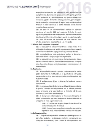50
especificar la duración, por ejemplo 15 días, 30 días] para el
cumplimiento. Durante este plazo adicional la parte agraviada
podrá suspender el cumplimiento de sus propias obligaciones
recíprocas y podrá demandar daños y perjuicios, pero no podrá
declarar resuelto este contrato. Si la otra parte omite cumplir al
finalizar el plazo adicional, la parte afectada podrá declarar
resuelto el este contrato.
11.4 En caso de un incumplimiento esencial de contrato
conforme al párrafo 11.2 del presente Artículo, la parte
agraviada podrá declarar el este contrato resuelto sin necesidad
de otorgar un término adicional para que la otra parte cumpla.
11.5 Una declaración de resolución de este contrato surte
efectos únicamente si es notificada a la otra parte.
12. Efectos de la resolución en general
12.1 La resolución de este contrato librará a ambas partes de su
obligación de efectuar y de recibir cumplimiento futuro, salvo la
indemnización de daños y perjuicios que pueda ser debida.
12.2 La resolución de este contrato no excluye el derecho a
demandar daños y perjuicios por incumplimiento.
12.3 La resolución de este contrato no afecta disposición alguna
de este contrato sobre la solución de controversias o cualquier
otra disposición de este contrato que opere incluso después de
su resolución.
13. Restitución
13.1 A la resolución de este contrato, cualquiera de las partes
podrá demandar la restitución de lo que hubiera entregado,
debiendo hacer dicha parte una restitución simultánea de lo que
hubiera recibido.
13.2 Si ambas partes deben restituirse, lo harán de manera
concurrente.
13.3 En caso que el Vendedor tenga la obligación de reembolsar
el precio, también será responsable por el interés generado
sobre el mismo a la tasa fijada en el Artículo 6.2 de este
Contrato, a partir de la fecha de pago.
13.4 El Comprador deberá abonar al Vendedor el importe de
todos los beneficios que haya obtenido de las Mercaderías o de
una parte de ellas, según sea el caso:
13.4.1 En caso de que tenga la obligación de restituir las
Mercaderías o parte de ellas; o
13.4.2 Cuando le sea imposible restituir las Mercaderías
o parte de ellas, pero el contrato hubiera sido resuelto.
14. Daños y perjuicios
14.1 Cualquier incumplimiento confiere a la parte agraviada un
derecho a los daños y perjuicios sea exclusivo o en conjunto con
cualquier otro remedio, salvo cuando el incumplimiento sea
 