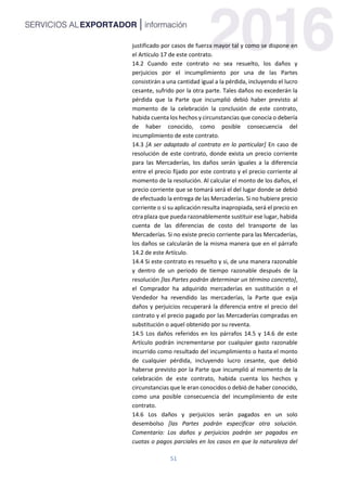 51
justificado por casos de fuerza mayor tal y como se dispone en
el Artículo 17 de este contrato.
14.2 Cuando este contrato no sea resuelto, los daños y
perjuicios por el incumplimiento por una de las Partes
consistirán a una cantidad igual a la pérdida, incluyendo el lucro
cesante, sufrido por la otra parte. Tales daños no excederán la
pérdida que la Parte que incumplió debió haber previsto al
momento de la celebración la conclusión de este contrato,
habida cuenta los hechos y circunstancias que conocía o debería
de haber conocido, como posible consecuencia del
incumplimiento de este contrato.
14.3 [A ser adaptado al contrato en lo particular] En caso de
resolución de este contrato, donde exista un precio corriente
para las Mercaderías, los daños serán iguales a la diferencia
entre el precio fijado por este contrato y el precio corriente al
momento de la resolución. Al calcular el monto de los daños, el
precio corriente que se tomará será el del lugar donde se debió
de efectuado la entrega de las Mercaderías. Si no hubiere precio
corriente o si su aplicación resulta inapropiada, será el precio en
otra plaza que pueda razonablemente sustituir ese lugar, habida
cuenta de las diferencias de costo del transporte de las
Mercaderías. Si no existe precio corriente para las Mercaderías,
los daños se calcularán de la misma manera que en el párrafo
14.2 de este Artículo.
14.4 Si este contrato es resuelto y si, de una manera razonable
y dentro de un periodo de tiempo razonable después de la
resolución [las Partes podrán determinar un término concreto],
el Comprador ha adquirido mercaderías en sustitución o el
Vendedor ha revendido las mercaderías, la Parte que exija
daños y perjuicios recuperará la diferencia entre el precio del
contrato y el precio pagado por las Mercaderías compradas en
substitución o aquel obtenido por su reventa.
14.5 Los daños referidos en los párrafos 14.5 y 14.6 de este
Artículo podrán incrementarse por cualquier gasto razonable
incurrido como resultado del incumplimiento o hasta el monto
de cualquier pérdida, incluyendo lucro cesante, que debió
haberse previsto por la Parte que incumplió al momento de la
celebración de este contrato, habida cuenta los hechos y
circunstancias que le eran conocidos o debió de haber conocido,
como una posible consecuencia del incumplimiento de este
contrato.
14.6 Los daños y perjuicios serán pagados en un solo
desembolso [las Partes podrán especificar otra solución.
Comentario: Los daños y perjuicios podrán ser pagados en
cuotas o pagos parciales en los casos en que la naturaleza del
 