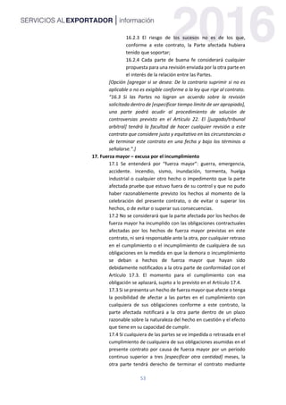 53
16.2.3 El riesgo de los sucesos no es de los que,
conforme a este contrato, la Parte afectada hubiera
tenido que soportar;
16.2.4 Cada parte de buena fe considerará cualquier
propuesta para una revisión enviada por la otra parte en
el interés de la relación entre las Partes.
[Opción [agregar si se desea: De lo contrario suprimir si no es
aplicable o no es exigible conforme a la ley que rige al contrato.
“16.3 Si las Partes no logran un acuerdo sobre la revisión
solicitada dentro de [especificar tiempo límite de ser apropiado],
una parte podrá acudir al procedimiento de solución de
controversias previsto en el Artículo 22. El [juzgado/tribunal
arbitral] tendrá la facultad de hacer cualquier revisión a este
contrato que considere justo y equitativo en las circunstancias o
de terminar este contrato en una fecha y bajo los términos a
señalarse.”.]
17. Fuerza mayor – excusa por el incumplimiento
17.1 Se entenderá por “fuerza mayor”: guerra, emergencia,
accidente. incendio, sismo, inundación, tormenta, huelga
industrial o cualquier otro hecho o impedimento que la parte
afectada pruebe que estuvo fuera de su control y que no pudo
haber razonablemente previsto los hechos al momento de la
celebración del presente contrato, o de evitar o superar los
hechos, o de evitar o superar sus consecuencias.
17.2 No se considerará que la parte afectada por los hechos de
fuerza mayor ha incumplido con las obligaciones contractuales
afectadas por los hechos de fuerza mayor previstas en este
contrato, ni será responsable ante la otra, por cualquier retraso
en el cumplimiento o el incumplimiento de cualquiera de sus
obligaciones en la medida en que la demora o incumplimiento
se deban a hechos de fuerza mayor que hayan sido
debidamente notificados a la otra parte de conformidad con el
Artículo 17.3. El momento para el cumplimiento con esa
obligación se aplazará, sujeto a lo previsto en el Artículo 17.4.
17.3 Si se presenta un hecho de fuerza mayor que afecte o tenga
la posibilidad de afectar a las partes en el cumplimiento con
cualquiera de sus obligaciones conforme a este contrato, la
parte afectada notificará a la otra parte dentro de un plazo
razonable sobre la naturaleza del hecho en cuestión y el efecto
que tiene en su capacidad de cumplir.
17.4 Si cualquiera de las partes se ve impedida o retrasada en el
cumplimiento de cualquiera de sus obligaciones asumidas en el
presente contrato por causa de fuerza mayor por un periodo
continuo superior a tres [especificar otra cantidad] meses, la
otra parte tendrá derecho de terminar el contrato mediante
 