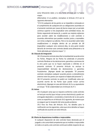 54
aviso fehaciente dado a la otra Parte afectada por la fuerza
mayor.
[Alternativa: Si se prefiere, reemplace el Artículo 17.4 con la
siguiente alternativa:
“17.4 Si cualquiera de las partes se ve impedida o retrasada en
el cumplimiento de cualquiera de sus obligaciones asumidas en
el presente contrato por causa de fuerza mayor por un periodo
continuo superior a tres [especificar otra cantidad] meses, las
Partes negociarán de buena fe, y usarán sus mejores esfuerzos
para acordar sobre las modificaciones a este contrato o
acuerdos alternativos que puedan resultar justos y razonables
con miras a aligerar sus efectos. Pero si no acuerdan sobre tales
modificaciones o arreglos dentro de un periodo de 30
[especificar cualquier otro número] días, la otra parte tendrá
derecho de terminar este contrato dando aviso fehaciente a la
Parte afectada por la fuerza mayor.”.]
18. Cláusula de integración
18.1 El presente contrato describe la totalidad del acuerdo entre
las Partes. Ninguna de las Partes ha celebrado el presente
contrato fiándose en las declaraciones, garantías o promesas de
la otra parte que no se hayan expresado o referido en el
presente contrato. El presente Artículo no excluye la
responsabilidad derivada de declaraciones o garantías
fraudulentas. [Agregar donde sea apropiado: “El presente
contrato reemplaza cualquier acuerdo previo o entendimiento
anterior entre las partes con respecto al objeto del presente”.]
18.2 El presente contrato no podrá ser modificado salvo por
acuerdo escrito de las Partes (que puede incluir correo
electrónico). [Agregar en caso del Artículo 16.3 o su equivalente
se incluye: “O de conformidad con el Artículo 16.3”.]
19. Avisos
19.1 Cualquier aviso que se requiera conforme a este contrato
se hará por escrito (que incluye correo electrónico) y podrá ser
entregado dejándolo o enviándolo al domicilio de la otra parte
como se especifica en el Artículo 19.2 siguiente, de manera que
se asegure que la recepción del aviso pueda probarse.
19.2 Para los fines del Artículo 19.1, los detalles para la
notificación son los siguientes, salvo que otros detalles se hayan
notificado de acuerdo con este Artículo.
– ..................................................................................................;
–....................................................................................................
20. Efecto de disposiciones inválidas o inejecutables
Si cualquier disposición de este contrato fuese declarada por el
juzgado u otra autoridad competente que es inválida o inejecutable
en todo o en parte, este contrato continuará válido respecto de sus
 
