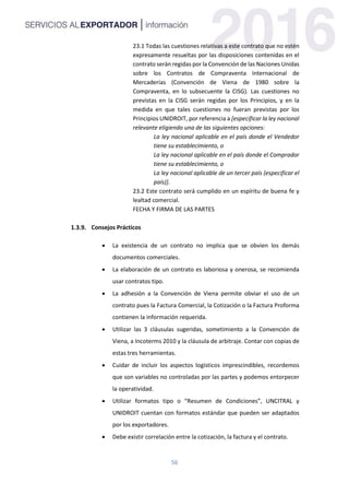 56
23.1 Todas las cuestiones relativas a este contrato que no estén
expresamente resueltas por las disposiciones contenidas en el
contrato serán regidas por la Convención de las Naciones Unidas
sobre los Contratos de Compraventa Internacional de
Mercaderías (Convención de Viena de 1980 sobre la
Compraventa, en lo subsecuente la CISG). Las cuestiones no
previstas en la CISG serán regidas por los Principios, y en la
medida en que tales cuestiones no fueran previstas por los
Principios UNIDROIT, por referencia a [especificar la ley nacional
relevante eligiendo una de las siguientes opciones:
La ley nacional aplicable en el país donde el Vendedor
tiene su establecimiento, o
La ley nacional aplicable en el país donde el Comprador
tiene su establecimiento, o
La ley nacional aplicable de un tercer país (especificar el
país)].
23.2 Este contrato será cumplido en un espíritu de buena fe y
lealtad comercial.
FECHA Y FIRMA DE LAS PARTES
Consejos Prácticos
 La existencia de un contrato no implica que se obvien los demás
documentos comerciales.
 La elaboración de un contrato es laboriosa y onerosa, se recomienda
usar contratos tipo.
 La adhesión a la Convención de Viena permite obviar el uso de un
contrato pues la Factura Comercial, la Cotización o la Factura Proforma
contienen la información requerida.
 Utilizar las 3 cláusulas sugeridas, sometimiento a la Convención de
Viena, a Incoterms 2010 y la cláusula de arbitraje. Contar con copias de
estas tres herramientas.
 Cuidar de incluir los aspectos logísticos imprescindibles, recordemos
que son variables no controladas por las partes y podemos entorpecer
la operatividad.
 Utilizar formatos tipo o “Resumen de Condiciones”, UNCITRAL y
UNIDROIT cuentan con formatos estándar que pueden ser adaptados
por los exportadores.
 Debe existir correlación entre la cotización, la factura y el contrato.
 