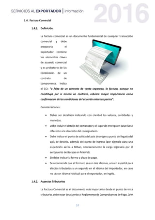 57
1.4. Factura Comercial
Definición
La factura comercial es un documento fundamental de cualquier transacción
comercial y debe
prepararla el
exportador, contiene
los elementos claves
de acuerdo comercial
y es probatorio de las
condiciones de un
contrato de
compraventa. Indica
el CCI: “a falta de un contrato de venta separado, la factura, aunque no
constituya por sí misma un contrato, cobrará mayor importancia como
confirmación de las condiciones del acuerdo entre las partes”.
Consideraciones:
 Deber ser detallada indicando con claridad los valores, cantidades y
monedas.
 Debe incluir el detalle del comprador y el lugar de entrega en caso fuese
diferente a la dirección del consignatario.
 Debe indicar el punto de salida del país de origen y punto de llegada del
país de destino, además del punto de ingreso (por ejemplo para una
expedición aérea a Bilbao, necesariamente la carga ingresara por el
aeropuerto de Barajas en Madrid).
 Se debe indicar la forma y plazo de pago.
 Se recomienda que el formato sea en dos idiomas, uno en español para
efectos tributarios y un segundo en el idioma del importador, en caso
no sea un idioma habitual para el exportador, en inglés.
Aspectos Tributarios
La Factura Comercial es el documento más importante desde el punto de vista
tributario, debe estar de acuerdo al Reglamento de Comprobantes de Pago, (Ver
 