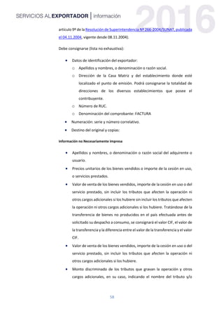 58
artículo 9º de la Resolución de Superintendencia Nº 266-2004/SUNAT, publicada
el 04.11.2004, vigente desde 08.11.2004).
Debe consignarse (lista no exhaustiva):
 Datos de identificación del exportador:
o Apellidos y nombres, o denominación o razón social.
o Dirección de la Casa Matriz y del establecimiento donde esté
localizado el punto de emisión. Podrá consignarse la totalidad de
direcciones de los diversos establecimientos que posee el
contribuyente.
o Número de RUC.
o Denominación del comprobante: FACTURA
 Numeración: serie y número correlativo.
 Destino del original y copias:
Información no Necesariamente Impresa
 Apellidos y nombres, o denominación o razón social del adquirente o
usuario.
 Precios unitarios de los bienes vendidos o importe de la cesión en uso,
o servicios prestados.
 Valor de venta de los bienes vendidos, importe de la cesión en uso o del
servicio prestado, sin incluir los tributos que afecten la operación ni
otros cargos adicionales si los hubiere sin incluir los tributos que afecten
la operación ni otros cargos adicionales si los hubiere. Tratándose de la
transferencia de bienes no producidos en el país efectuada antes de
solicitado su despacho a consumo, se consignará el valor CIF, el valor de
la transferencia y la diferencia entre el valor de la transferencia y el valor
CIF.
 Valor de venta de los bienes vendidos, importe de la cesión en uso o del
servicio prestado, sin incluir los tributos que afecten la operación ni
otros cargos adicionales si los hubiere.
 Monto discriminado de los tributos que gravan la operación y otros
cargos adicionales, en su caso, indicando el nombre del tributo y/o
 