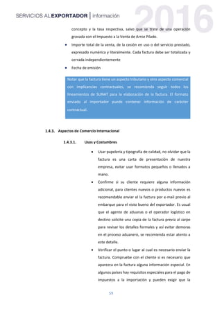 59
concepto y la tasa respectiva, salvo que se trate de una operación
gravada con el Impuesto a la Venta de Arroz Pilado.
 Importe total de la venta, de la cesión en uso o del servicio prestado,
expresado numérica y literalmente. Cada factura debe ser totalizada y
cerrada independientemente
 Fecha de emisión
Notar que la factura tiene un aspecto tributario y otro aspecto comercial
con implicancias contractuales, se recomienda seguir todos los
lineamientos de SUNAT para la elaboración de la factura. El formato
enviado al importador puede contener información de carácter
contractual.
Aspectos de Comercio Internacional
1.4.3.1. Usos y Costumbres
 Usar papelería y tipografía de calidad, no olvidar que la
factura es una carta de presentación de nuestra
empresa, evitar usar formatos pequeños o llenados a
mano.
 Confirme si su cliente requiere alguna información
adicional, para clientes nuevos o productos nuevos es
recomendable enviar el la factura por e-mail previo al
embarque para el visto bueno del exportador. Es usual
que el agente de aduanas o el operador logístico en
destino solicite una copia de la factura previa al zarpe
para revisar los detalles formales y así evitar demoras
en el proceso aduanero, se recomienda estar atento a
este detalle.
 Verificar el punto o lugar al cual es necesario enviar la
factura. Compruebe con el cliente si es necesario que
aparezca en la factura alguna información especial. En
algunos países hay requisitos especiales para el pago de
impuestos a la importación y pueden exigir que la
 