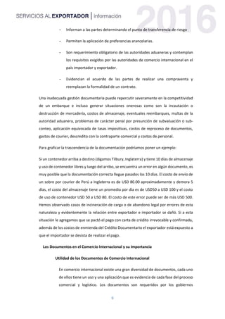 6
- Informan a las partes determinando el punto de transferencia de riesgo
- Permiten la aplicación de preferencias arancelarias.
- Son requerimiento obligatorio de las autoridades aduaneras y contemplan
los requisitos exigidos por las autoridades de comercio internacional en el
país importador y exportador.
- Evidencian el acuerdo de las partes de realizar una compraventa y
reemplazan la formalidad de un contrato.
Una inadecuada gestión documentaria puede repercutir severamente en la competitividad
de un embarque e incluso generar situaciones onerosas como son la incautación o
destrucción de mercadería, costos de almacenaje, eventuales reembarques, multas de la
autoridad aduanera, problemas de carácter penal por presunción de subvaluación o sub-
conteo, aplicación equivocada de tasas impositivas, costos de reproceso de documentos,
gastos de courier, descredito con la contraparte comercial y costos de personal.
Para graficar la trascendencia de la documentación podríamos poner un ejemplo:
Si un contenedor arriba a destino (digamos Tilbury, Inglaterra) y tiene 10 días de almacenaje
y uso de contenedor libres y luego del arribo, se encuentra un error en algún documento, es
muy posible que la documentación correcta llegue pasados los 10 días. El costo de envío de
un sobre por courier de Perú a Inglaterra es de USD 80.00 aproximadamente y demora 5
días, el costo del almacenaje tiene un promedio por día es de USD50 a USD 100 y el costo
de uso de contenedor USD 50 a USD 80. El costo de este error puede ser de más USD 500.
Hemos observado casos de incineración de carga o de abandono legal por errores de esta
naturaleza y evidentemente la relación entre exportador e importador se dañó. Si a esta
situación le agregamos que se pactó el pago con carta de crédito irrevocable y confirmada,
además de los costos de enmienda del Crédito Documentario el exportador está expuesto a
que el importador se desista de realizar el pago.
Los Documentos en el Comercio Internacional y su Importancia
Utilidad de los Documentos de Comercio Internacional
En comercio internacional existe una gran diversidad de documentos, cada uno
de ellos tiene un uso y una aplicación que es evidencia de cada fase del proceso
comercial y logístico. Los documentos son requeridos por los gobiernos
 