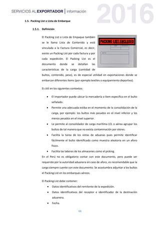66
1.5. Packing List o Lista de Embarque
Definición
El Packing List o Lista de Empaque también
se le llama Lista de Contenido y está
vinculada a la Factura Comercial, es decir,
existe un Packing List por cada factura y por
cada expedición. El Packing List es el
documento donde se detallan las
características de la carga (cantidad de
bultos, contenido, peso), es de especial utilidad en exportaciones donde se
embarcan diferentes ítems (por ejemplo textiles o equipamiento deportivo).
Es útil en los siguientes contextos:
 El importador puede ubicar la mercadería o ítem especifico en el bulto
señalado.
 Permite una adecuada estiba en el momento de la consolidación de la
carga, por ejemplo: los bultos más pesados en el nivel inferior y los
menos pesados en el nivel superior.
 Le permite al consolidador de carga marítima LCL o aérea agrupar los
bultos de tal manera que no exista contaminación por olores.
 Facilita la tarea de los vistas de aduanas pues permite identificar
fácilmente el bulto identificado como muestra aleatoria en un aforo
físico.
 Facilita las labores de los almacenes como el picking.
En el Perú no es obligatorio contar con este documento, pero puede ser
requerido por la autoridad aduanera en caso de aforo, es recomendable que la
carga siempre cuente con este documento. Se acostumbra adjuntar a los bultos
el Packing List en los embarques aéreos.
El Packing List debe contener:
 Datos identificativos del remitente de la expedición.
 Datos identificativos del receptor e identificador de la destinación
aduanera.
 Fecha.
 