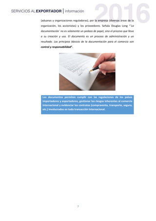 7
(aduanas y organizaciones reguladoras), por la empresa (diversas áreas de la
organización, los accionistas) y los proveedores. Señala Douglas Long “`La
documentación` no es solamente un pedazo de papel, sino el proceso que lleva
a su creación y uso. El documento es un proceso de administración y un
resultado. Los principios básicos de la documentación para el comercio son
control y responsabilidad”.
Los documentos permiten cumplir con las regulaciones de los países
importadores y exportadores, gestionar los riesgos inherentes al comercio
internacional y evidenciar los contratos (compraventa, transporte, seguro,
etc.) involucrados en toda transacción internacional.
 